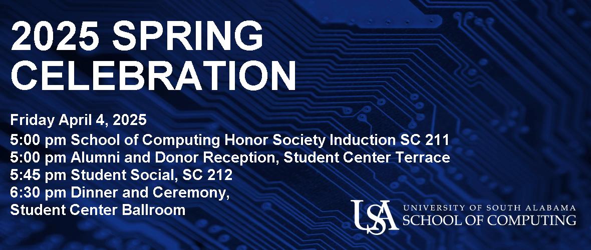 2025 Spring Celebration Friday April 4, 2025 5:00 pm School of Computing Honor Society Induction SC 211 5:00 pm Alumni and Donor Reception, Student Center Terrace 5:45 pm Student Social, SC 212 6:30 pm Dinner and Ceremony, Student Center Ballroom  USA University of South Alabama School of Computing